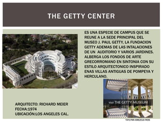THE GETTY CENTER
ES UNA ESPECIE DE CAMPUS QUE SE
REUNE A LA SEDE PRINCIPAL DEL
MUSEO J. PAUL GETTY, LA FUNDACION
GETTY ADEMAS DE LAS INTALACIONES
DE UN AUDITORIO Y VARIOS JARDINES.
ALBERGA LOS FONDOS DE ARTE
GRECORROMANO EN SINTONIA CON SU
ESTILO ARQUITECTONICO INSPIRADO
ENAS VILLAS ANTIGUAS DE POMPEYA Y
HERCULANO.
ARQUITECTO: RICHARD MEIER
FECHA:1974
UBICACIÓN:LOS ANGELES CAL.
TAYLYNN AMEZCUA RIOS
 