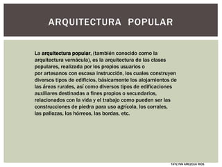 ARQUITECTURA POPULAR
La arquitectura popular, (también conocido como la
arquitectura vernácula), es la arquitectura de las clases
populares, realizada por los propios usuarios o
por artesanos con escasa instrucción, los cuales construyen
diversos tipos de edificios, básicamente los alojamientos de
las áreas rurales, así como diversos tipos de edificaciones
auxiliares destinadas a fines propios o secundarios,
relacionados con la vida y el trabajo como pueden ser las
construcciones de piedra para uso agrícola, los corrales,
las pallozas, los hórreos, las bordas, etc.
TAYLYNN AMEZCUA RIOS
 