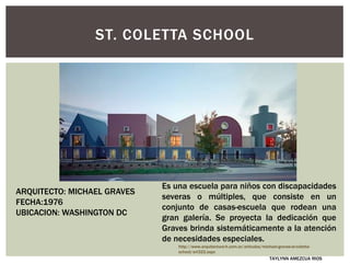 ST. COLETTA SCHOOL
Es una escuela para niños con discapacidades
severas o múltiples, que consiste en un
conjunto de casas-escuela que rodean una
gran galería. Se proyecta la dedicación que
Graves brinda sistemáticamente a la atención
de necesidades especiales.
ARQUITECTO: MICHAEL GRAVES
FECHA:1976
UBICACION: WASHINGTON DC
http://www.arquitectura-h.com.ar/articulos/michael-graves-st-coletta-
school/art322.aspx
TAYLYNN AMEZCUA RIOS
 
