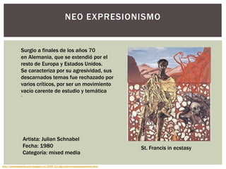 NEO EXPRESIONISMO
Surgio a finales de los años 70
en Alemania, que se extendió por el
resto de Europa y Estados Unidos.
Se caracteriza por su agresividad, sus
descarnados temas fue rechazado por
varios críticos, por ser un movimiento
vacío carente de estudio y temática
http://historiadelartecuatro.blogspot.mx/2009/12/algo-sobre-el-neoexpresionismo.html
Artista: Julian Schnabel
Fecha: 1980
Categoría: mixed media
St. Francis in ecstasy
.
 