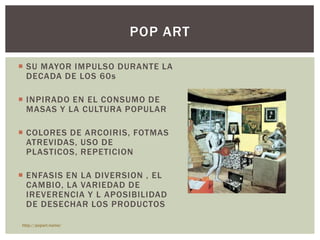  SU MAYOR IMPULSO DURANTE LA
DECADA DE LOS 60s
 INPIRADO EN EL CONSUMO DE
MASAS Y LA CULTURA POPULAR
 COLORES DE ARCOIRIS, FOTMAS
ATREVIDAS, USO DE
PLASTICOS, REPETICION
 ENFASIS EN LA DIVERSION , EL
CAMBIO, LA VARIEDAD DE
IREVERENCIA Y L APOSIBILIDAD
DE DESECHAR LOS PRODUCTOS
POP ART
http://popart.name/
 