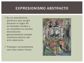  Es un movimiento
pictórico que surgió
durante el siglo XX
en Estados Unidos y
se considera el primer
movimiento
genuinamente estado
unidense dentro del
arte abstracto.
 Trabajan normalmente
con oleo sobre lienzo
EXPRESIONISMO ABSTRACTO
 