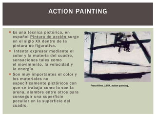  Es una técnica pictórica, en
español Pintura de acción surge
en el siglo XX dentro de la
pintura no figurativa.
 Intenta expresar mediante el
color y la materia del cuadro,
sensaciones tales como
el movimiento, la velocidad y
la energía.
 Son muy importantes el color y
los materiales no
específicamente pictóricos con
que se trabaja como lo son la
arena, alambre entre otros para
conseguir una superficie
peculiar en la superficie del
cuadro.
ACTION PAINTING
Franz Kline, 1954, action painting.
 
