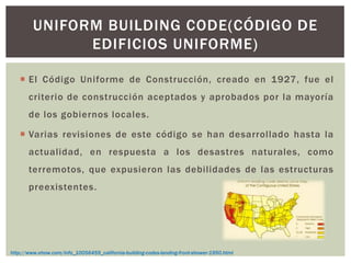  El Código Uniforme de Construcción, creado en 1927, fue el
criterio de construcción aceptados y aprobados por la mayoría
de los gobiernos locales.
 Varias revisiones de este código se han desarrollado hasta la
actualidad, en respuesta a los desastres naturales, como
terremotos, que expusieron las debilidades de las estructuras
preexistentes.
UNIFORM BUILDING CODE(CÓDIGO DE
EDIFICIOS UNIFORME)
http://www.ehow.com/info_10056459_california-building-codes-landing-front-shower-1950.html
 
