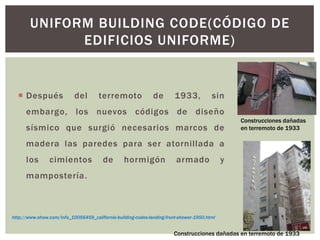 UNIFORM BUILDING CODE(CÓDIGO DE
EDIFICIOS UNIFORME)
 Después del terremoto de 1933, sin
embargo, los nuevos códigos de diseño
sísmico que surgió necesarios marcos de
madera las paredes para ser atornillada a
los cimientos de hormigón armado y
mampostería.
http://www.ehow.com/info_10056459_california-building-codes-landing-front-shower-1950.html
Construcciones dañadas
en terremoto de 1933
Construcciones dañadas en terremoto de 1933
 