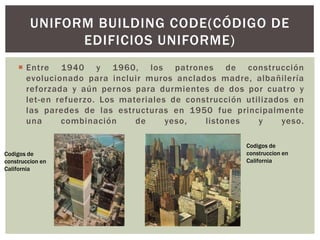 Entre 1940 y 1960, los patrones de construcción
evolucionado para incluir muros anclados madre, albañilería
reforzada y aún pernos para durmientes de dos por cuatro y
let-en refuerzo. Los materiales de construcción utilizados en
las paredes de las estructuras en 1950 fue principalmente
una combinación de yeso, listones y yeso.
UNIFORM BUILDING CODE(CÓDIGO DE
EDIFICIOS UNIFORME)
Codigos de
construccion en
California
Codigos de
construccion en
California
 