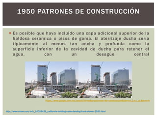 Es posible que haya incluido una capa adicional superior de la
baldosa cerámica o pisos de goma. El aterrizaje ducha sería
típicamente al menos tan ancha y profunda como la
superficie inferior de la cavidad de ducha para retener el
agua, con un desagüe central
1950 PATRONES DE CONSTRUCCIÓN
http://www.ehow.com/info_10056459_california-building-codes-landing-front-shower-1950.html
https://www.google.com.mx/search?hl=es&q=patrones+de+construccion&bav=on.2,or.r_qf.&bvm=b
 