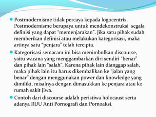 Postmodernisme tidak percaya kepada logocentris.
Postmodernisme berupaya untuk mendekonstruksi segala
definisi yang dapat “memenjarakan”. Jika satu pihak sudah
memberikan definisi atau melakukan kategorisasi, maka
artinya satu “penjara” telah tercipta.
Kategorisasi semacam ini bisa menimbulkan discourse,
yaitu wacana yang menggambarkan diri sendiri “benar”
dan pihak lain “salah”. Karena pihak lain dianggap salah,
maka pihak lain itu harus dikembalikan ke “jalan yang
benar” dengan menggunakan power dan knowledge yang
dimiliki, misalnya dengan dimasukkan ke penjara atau ke
rumah sakit jiwa.
Contoh dari discourse adalah peristiwa holocaust serta
adanya RUU Anti Pornografi dan Pornoaksi.
 