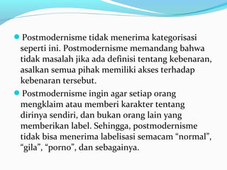 Postmodernisme tidak menerima kategorisasi
seperti ini. Postmodernisme memandang bahwa
tidak masalah jika ada definisi tentang kebenaran,
asalkan semua pihak memiliki akses terhadap
kebenaran tersebut.
Postmodernisme ingin agar setiap orang
mengklaim atau memberi karakter tentang
dirinya sendiri, dan bukan orang lain yang
memberikan label. Sehingga, postmodernisme
tidak bisa menerima labelisasi semacam “normal”,
“gila”, “porno”, dan sebagainya.
 