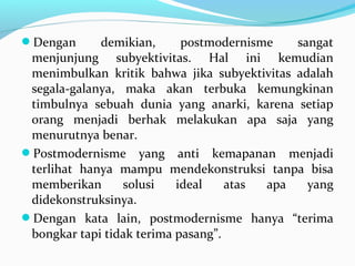 Dengan demikian, postmodernisme sangat
menjunjung subyektivitas. Hal ini kemudian
menimbulkan kritik bahwa jika subyektivitas adalah
segala-galanya, maka akan terbuka kemungkinan
timbulnya sebuah dunia yang anarki, karena setiap
orang menjadi berhak melakukan apa saja yang
menurutnya benar.
Postmodernisme yang anti kemapanan menjadi
terlihat hanya mampu mendekonstruksi tanpa bisa
memberikan solusi ideal atas apa yang
didekonstruksinya.
Dengan kata lain, postmodernisme hanya “terima
bongkar tapi tidak terima pasang”.
 