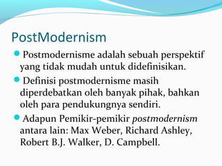 PostModernism
Postmodernisme adalah sebuah perspektif
yang tidak mudah untuk didefinisikan.
Definisi postmodernisme masih
diperdebatkan oleh banyak pihak, bahkan
oleh para pendukungnya sendiri.
Adapun Pemikir-pemikir postmodernism
antara lain: Max Weber, Richard Ashley,
Robert B.J. Walker, D. Campbell.
 