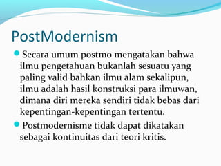 PostModernism
Secara umum postmo mengatakan bahwa
ilmu pengetahuan bukanlah sesuatu yang
paling valid bahkan ilmu alam sekalipun,
ilmu adalah hasil konstruksi para ilmuwan,
dimana diri mereka sendiri tidak bebas dari
kepentingan-kepentingan tertentu.
Postmodernisme tidak dapat dikatakan
sebagai kontinuitas dari teori kritis.
 