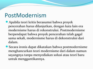 PostModernism
Apabila teori kritis berasumsi bahwa proyek
pencerahan harus dilanjutkan, dengan kata lain era
modernisme harus di rekonstruksi. Postmodernisme
berpendapat bahwa proyek pencerahan telah gagal
sama sekali, modernisme harus di dekonstruksi dari
dalam.
Secara ironis dapat dikatakan bahwa postmodernisme
menghancurkan teori modernisme dari dalam namun
sayangnya tanpa menyediakan solusi atau teori baru
untuk menggantikannya.
 