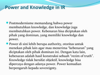 Power and Knowledge in IR
Postmodernisme memandang bahwa power
membutuhkan knowledge, dan knowledge juga
membutuhkan power. Kebenaran bisa diciptakan oleh
pihak yang dominan, yang memiliki knowledge dan
power.
Power di sini lebih berupa authority, otoritas untuk
menekan pihak lain agar mau menerima “kebenaran” yang
diciptakan oleh pihak dominan ini. Dengan kata lain,
kebenaran adalah hasil konstruksi sebuah “rezim of truth”.
Knowledge tidak bersifat objektif, knowledge bisa
dipercaya dengan adanya power. Power kemudian
berpengaruh kepada sovereignty.
 
