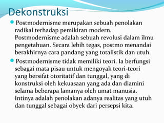 Dekonstruksi
Postmodernisme merupakan sebuah penolakan
radikal terhadap pemikiran modern.
Postmodernisme adalah sebuah revolusi dalam ilmu
pengetahuan. Secara lebih tegas, postmo menandai
berakhirnya cara pandang yang totalistik dan utuh.
Postmodernisme tidak memiliki teori. Ia berfungsi
sebagai mata pisau untuk mengoyak teori-teori
yang bersifat otoritatif dan tunggal, yang di
konstruksi oleh kekuasaan yang ada dan diamini
selama beberapa lamanya oleh umat manusia.
Intinya adalah penolakan adanya realitas yang utuh
dan tunggal sebagai obyek dari persepsi kita.
 