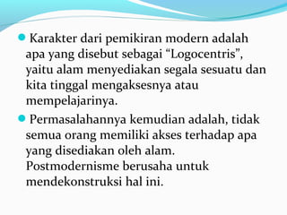 Karakter dari pemikiran modern adalah
apa yang disebut sebagai “Logocentris”,
yaitu alam menyediakan segala sesuatu dan
kita tinggal mengaksesnya atau
mempelajarinya.
Permasalahannya kemudian adalah, tidak
semua orang memiliki akses terhadap apa
yang disediakan oleh alam.
Postmodernisme berusaha untuk
mendekonstruksi hal ini.
 