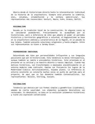 Abarca desde el historicismo directo hasta la interpretación individual
de la historia de la arquitectura. Siempre está presente la simetría,
ejes, columnas, ornamentación y la ventana semicircular. Sus
representantes más reconocidos: Venturi, Moore, Kahn, Graves, Bofill.
REGIONALISMO
Basada en la tradición local de la construcción. En algunos casos no
se consideran posmodernos. Frecuentemente es acompañado por el
historicismo, pero a diferencia de éste que adopta el poder en períodos
históricos y territorios geográficos a voluntad, el Regionalismo se basa
en la arquitectura anónima y característica de la Región, en un pasado no
muy lejano. También presenta soluciones originales y hasta plagios. Entre
sus representantes se tiene a Jeremy Dixon.
POSMODERNIDAD INDIVIDUAL
Determinado más bien por personalidades influyentes y sus lenguajes
peculiares que por el historicismo. Esta tendencia es menos retrospectiva,
aunque también se remite a precedentes históricos. Está orientada en el
presente en su actitud y se muestra abierta a nuevos impulsos. Cuando hay
motivos históricos, son transformados o empleados anecdóticamente en un
entorno moderno como contraste. Emplea con frecuencia los logros de la
Modernidad Clásica: Acristalamientos, tejados planos. La referencia al
entorno existente se convierte muchas veces en punto de partida para el
proyecto, de aquí que se les denomina también Contextualistas. Sus
representantes: Hollein, Stirling, Isosaki.
RACIONALISMO
Tendencia que destaca por sus formas simples y geométricas (cuadradas),
además de cierta severidad. Los elementos puramente decorativos son
rechazados. Es denotativo, se basa en la evolución (elementos históricos)
y tiene una expresión convencional
 
