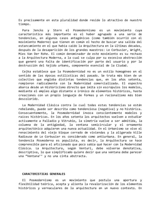 Es precisamente en esta pluralidad donde reside lo atractivo de nuestro
tiempo.
Para Jencks y Stern el Posmodernismo es un movimiento cuya
característica más importante es el haber agrupado a una serie de
tendencias, en algunos casos antagónicas (como también ocurrió con el
movimiento Moderno) que tienen en común el hecho de buscar una salida del
estancamiento en el que había caído la Arquitectura en la últimas décadas,
después de la desaparición de los grandes maestros: Le Corbusier, Wright,
Mies Van Der Rohe. El común denominador de este movimiento es su rechazo
a la Arquitectura Moderna, a la cual se culpa por su excesiva abstracción
que generó una falta de identificación por parte del usuario y por la
destrucción del tejido urbano, componente esencial de la Ciudad.
Cejka establece que la Posmodernidad no es un estilo homogéneo en el
sentido de las épocas estilísticas del pasado. Se trata más bien de un
colectivo que engloba distintas tendencias que, en los años setenta,
rompieron radicalmente con la Modernidad comercializada. El espectro
abarca desde un Historicismo directo que imita sin escrúpulos los modelos,
mediante el empleo algo distante e irónico de elementos históricos, hasta
creaciones con un propio lenguaje de formas y un racionalismo más bien
descolorido.
La Modernidad Clásica contra la cual todas estas tendencias se están
rebelando, puede ser descrita como tendenciosa (negativa) y no histórica.
Consecuentemente, la Posmodernidad invoca conscientemente modelos y
raíces históricas. En los años setenta los arquitectos vuelven a estudiar
activamente a Palladio y Vitrubio, la simetría vuelve a ser admitida, la
columna de la antigüedad, la ventana semicircular y el ornamento
arquitectónico adquieren una nueva actualidad. En el Urbanismo se vive el
renacimiento del viejo bloque cerrado de viviendas y la aligerada Ville
Radieuse de Le Corbusier es considerado como antiurbana. En general, la
tendencia Posmoderna es populista, es decir, la Arquitectura se hace
comprensible para el aficionado que poco sabía qué hacer con la Modernidad
Clásica. La Arquitectura, según Venturi, debe volverse denotativa,
descriptiva, lo que simplificado quiere decir que una ventana debe parecer
una “Ventana’’ y no una cinta abstracta.
CARACTERISTICAS GENERALES
El Posmodernismo es un movimiento que postula una apertura y
flexibilidad teórica, acepta y alienta la revalorización de los elementos
históricos y vernaculares de la arquitectura en un nuevo contexto. En
 