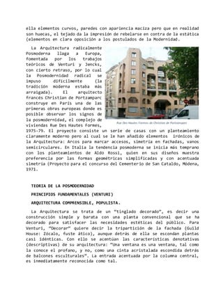 ella elementos curvos, paredes con apariencia maciza pero que en realidad
son huecas, el tejado da la impresión de rebelarse en contra de la estática
(elementos en clara oposición a los postulados de la Modernidad.
La Arquitectura radicalmente
Posmoderna llaga a Europa,
fomentada por los trabajos
teóricos de Venturi y Jencks,
con cierto retraso, por lo cual
la Posmodernidad radical se
impuso difícilmente (la
tradición moderna estaba más
arraigada). El arquitecto
francés Christian de Portzamparc
construye en París una de las
primeras obras europeas donde es
posible observar los signos de
la posmodernidad, el complejo de
viviendas Rue Des Hautes Formes,
1975-79. El proyecto consiste un serie de casas con un planteamiento
claramente moderno pero al cual se le han añadido elementos irónicos de
la Arquitectura: Arcos para marcar accesos, simetría en fachadas, vanos
semicirculares. En Italia la tendencia posmoderna se inicia más temprano
con los planteamientos de Aldo Rossi, quien en sus diseños muestra
preferencia por las formas geométricas simplificadas y con acentuada
simetría (Proyecto para el concurso del Cementerio de San Cataldo, Módena,
1971.
TEORIA DE LA POSMODERNIDAD
PRINCIPIOS FUNDAMENTALES (VENTURI)
ARQUITECTURA COMPRENSIBLE, POPULISTA.
La Arquitectura se trata de un “tinglado decorado”, es decir una
construcción simple y barata con una planta convencional que se ha
decorado para satisfacer las necesidades estéticas del público. Para
Venturi, “Decorar” quiere decir la tripartición de la fachada (Guild
House: Zócalo, fuste ático), aunque detrás de ella se escondan plantas
casi idénticas. Con ello se acentúan las características denotativas
(descriptivas) de su arquitectura: “Una ventana es una ventana, tal como
la conoce el profano, y no, como una cinta acristalada escondida detrás
de balcones esculturales”. La entrada acentuada por la columna central,
es inmediatamente reconocida como tal.
Rue Des Hautes Formes de Christian de Portzamparc
 