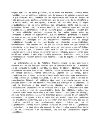objeto similar, en otras palabras, lo ve como una Metáfora. Cuanto menos
familiar sea un edificio moderno, más lo compararán metafóricamente con
lo que conocen. Esta conexión de una experiencia con otra es propia de
todo pensamiento, particularmente del que es creativo. De la Metáfora a
la frase hecha, del neologismo, a través del uso constante, al signo
arquitectónico es la ruta continua que atraviesan tanto las nuevas y
prósperas formas como la misma técnica. Las restricciones del código
basadas en el aprendizaje y en la cultura guían la lectura; existen por
lo tanto múltiples códigos, algunos de los cuales pueden estar en
conflicto a través de subculturas, que en términos generales se pueden
agrupar en dos sectores: A una en relación al código moderno basada en la
enseñanza e ideología de los arquitectos modernos con el código
tradicional basado en la experiencia de elementos arquitectónicos
normalizados. Hay razones básicas por las cuales estos códigos pueden no
entenderse y la arquitectura puede resultar realmente esquizofrénica,
tanto para el que la inventa como para el que la interpreta. Ya que
algunos edificios a menudo incorporan varios códigos, pueden leerse como
metáforas mixtas y con significados opuestos: Simétrico, puro y bien
proporcionado volumen (arquitecto moderno), caja de zapatos o archivador
(público).
La interpretación de la Metáfora Arquitectónica es más elástica y
depende más de los códigos locales que la interpretación de la metáfora
en el lenguaje hablado o escrito. La Opera de Sidney, diseñada por el
arquitecto europeo Jorn Utzon, 1957-74, se ha interpretado como la unión
de varias conchas, flores abriéndose, veleros en la bahía, peces
tragándose unos a otros, pájaros alzando vuelo hasta tortugas apareándose,
siendo además un símbolo nacional. Se le critica que como elemento de
comunicación literal, el edificio dice poco y disimula mucho, no es
posible identificar las diversas funciones que alberga en su interior, lo
cual ha irritado a los arquitectos educados en la tradición del
Funcionalismo Expresivo.<br /> Venturi señala que la Arquitectura debe
ser un medio eficaz de comunicación, donde los edificios deben ser
tratados como naves decoradas y no como “Patos” (caso Opera de Sidney);
de esta forma prefiere las naves decoradas porque, además de ser altamente
expresivas, se oponen a los diseños que por mucho tiempo han realizado
los arquitectos modernos, que a su entender eran sólo “Patos”, los que en
términos semióticos son considerados signos icónicos por que el
significante (forma) tiene ciertos aspectos en común con el significado
(contenido). La Nave decorada depende de significados aprendidos, tanto
si es en literatura o en decoración, los que son considerados signos
simbólicos.
 
