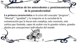 Características de los antecedentes y posicionamiento
de la posmodernidad
La primera característica es la crisis del concepto “progreso”,
“libertad”, “igualdad” y la irrupción en la sociedad de la
comunicación que la hacen más compleja, más consiente, más
caótica que ilustrada, capaz de acabar con lo grandes relatos, grandes
ideales por concepciones individuales del mundo
 