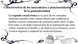 La segunda característica es la crisis de los conceptos
ilustrados tomados como valores ideales que conducían al
hombre a nuevos situaciones de existencia jamás antes vividas.
Esta crisis es sin duda consecuencia de la enajenación que estos
valores causan en el hombre y sin duda su no existencia y su no
vivencia degeneró y empeoró la condición humana.
Características de los antecedentes y posicionamiento
de la posmodernidad
 