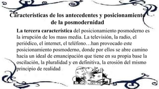La tercera característica del posicionamiento posmoderno es
la irrupción de los mass media. La televisión, la radio, el
periódico, el internet, el teléfono…han provocado este
posicionamiento posmoderno, donde por ellos se abre camino
hacia un ideal de emancipación que tiene en su propia base la
oscilación, la pluralidad y en definitiva, la erosión del mismo
principio de realidad
Características de los antecedentes y posicionamiento
de la posmodernidad
 