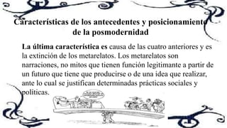 La última característica es causa de las cuatro anteriores y es
la extinción de los metarelatos. Los metarelatos son
narraciones, no mitos que tienen función legitimante a partir de
un futuro que tiene que producirse o de una idea que realizar,
ante lo cual se justifican determinadas prácticas sociales y
políticas.
Características de los antecedentes y posicionamiento
de la posmodernidad
 