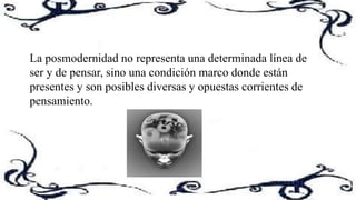 La posmodernidad no representa una determinada línea de
ser y de pensar, sino una condición marco donde están
presentes y son posibles diversas y opuestas corrientes de
pensamiento.
 