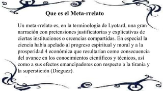 Un meta-rrelato es, en la terminología de Lyotard, una gran
narración con pretensiones justificatorias y explicativas de
ciertas instituciones o creencias compartidas. En especial la
ciencia había apelado al progreso espiritual y moral y a la
prosperidad 4 económica que resultarían como consecuencia
del avance en los conocimientos científicos y técnicos, así
como a sus efectos emancipadores con respecto a la tiranía y
la superstición (Dieguez).
Que es el Meta-rrelato
 