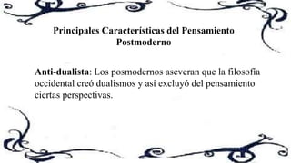 Principales Características del Pensamiento
Postmoderno
Anti-dualista: Los posmodernos aseveran que la filosofía
occidental creó dualismos y así excluyó del pensamiento
ciertas perspectivas.
 