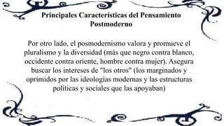 Principales Características del Pensamiento
Postmoderno
Por otro lado, el posmodernismo valora y promueve el
pluralismo y la diversidad (más que negro contra blanco,
occidente contra oriente, hombre contra mujer). Asegura
buscar los intereses de "los otros" (los marginados y
oprimidos por las ideologías modernas y las estructuras
políticas y sociales que las apoyaban)
 