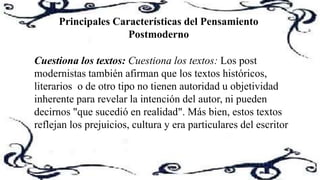 Principales Características del Pensamiento
Postmoderno
Cuestiona los textos: Cuestiona los textos: Los post
modernistas también afirman que los textos históricos,
literarios o de otro tipo no tienen autoridad u objetividad
inherente para revelar la intención del autor, ni pueden
decirnos "que sucedió en realidad". Más bien, estos textos
reflejan los prejuicios, cultura y era particulares del escritor
 