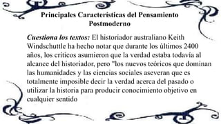 Principales Características del Pensamiento
Postmoderno
Cuestiona los textos: El historiador australiano Keith
Windschuttle ha hecho notar que durante los últimos 2400
años, los críticos asumieron que la verdad estaba todavía al
alcance del historiador, pero "los nuevos teóricos que dominan
las humanidades y las ciencias sociales aseveran que es
totalmente imposible decir la verdad acerca del pasado o
utilizar la historia para producir conocimiento objetivo en
cualquier sentido
 