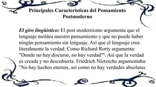 Principales Características del Pensamiento
Postmoderno
El giro lingüístico: El post modernismo argumenta que el
lenguaje moldea nuestro pensamiento y que no puede haber
ningún pensamiento sin lenguaje. Así que el lenguaje crea
literalmente la verdad. Como Richard Rorty argumenta:
"Donde no hay discurso, no hay verdad"6. Así que la verdad
es creada y no descubierta. Friedrich Nietzsche argumentaba:
"No hay hechos eternos, así como no hay verdades absolutas
 