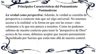Principales Características del Pensamiento
Postmoderno
La verdad como perspectiva: Además, la verdad es cuestión de
perspectiva o contexto más que ser algo universal. No tenemos
acceso a la realidad -a la forma en que son las cosas-- sino
solamente a lo que nos parece a nosotros. Como no podemos
salirnos de nuestro contexto para tener la "perspectiva de Dios"
acerca de las cosas, debemos aceptar que nuestro pensamiento
es moldeado por fuerzas que están más allá de nuestro control.
 