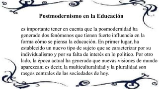 es importante tener en cuenta que la posmodernidad ha
generado dos fenómenos que tienen fuerte influencia en la
forma cómo se piensa la educación. En primer lugar, ha
establecido un nuevo tipo de sujeto que se caracterizar por su
individualismo y por su falta de interés en lo político. Por otro
lado, la época actual ha generado que nuevas visiones de mundo
aparezcan; es decir, la multiculturalidad y la pluralidad son
rasgos centrales de las sociedades de hoy.
Postmodernismo en la Educación
 