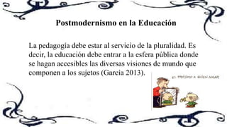 Postmodernismo en la Educación
La pedagogía debe estar al servicio de la pluralidad. Es
decir, la educación debe entrar a la esfera pública donde
se hagan accesibles las diversas visiones de mundo que
componen a los sujetos (García 2013).
 