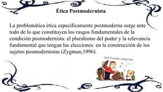 Ética Postmodernista
La problemática ética específicamente postmoderna surge ante
todo de lo que constituyen los rasgos fundamentales de la
condición posmodernista: el pluralismo del poder y la relevancia
fundamental que tengan las elecciones en la construcción de los
sujetos posmodernistas (Zygmun,1996).
 