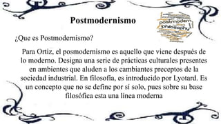 ¿Que es Postmodernismo?
Para Ortiz, el posmodernismo es aquello que viene después de
lo moderno. Designa una serie de prácticas culturales presentes
en ambientes que aluden a los cambiantes preceptos de la
sociedad industrial. En filosofía, es introducido por Lyotard. Es
un concepto que no se define por sí solo, pues sobre su base
filosófica esta una línea moderna
Postmodernismo
 