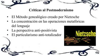 Criticas al Postmodernismo
• El Método genealógico creado por Nietzsche
• La concentración en las operaciones metafóricas
del lenguaje
• La perspectiva anti-positivista
• El particularismo anti-totalizador
 