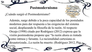 Postmodernismo
¿Cuándo surgió el Postmodernismo?
Además, surge debido a la poca capacidad de los postulados
modernos para dar respuesta a las exigencias del sistema
social, desplazando la filosofía de la razón. Al respecto
Orcajo (1998) citado por Rodríguez (2012) expresa que la
visión postmoderna propone que “la razón ahora es tratada
como intrusa y farsante. La racionalidad cartesiana es
desautorizada...La razón ha muerto. (Rodríguez 2012, Pág.
172).
 