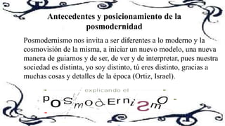 Antecedentes y posicionamiento de la
posmodernidad
Posmodernismo nos invita a ser diferentes a lo moderno y la
cosmovisión de la misma, a iniciar un nuevo modelo, una nueva
manera de guiarnos y de ser, de ver y de interpretar, pues nuestra
sociedad es distinta, yo soy distinto, tú eres distinto, gracias a
muchas cosas y detalles de la época (Ortiz, Israel).
 