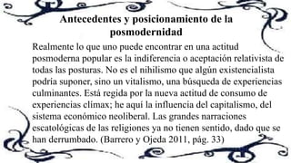 Realmente lo que uno puede encontrar en una actitud
posmoderna popular es la indiferencia o aceptación relativista de
todas las posturas. No es el nihilismo que algún existencialista
podría suponer, sino un vitalismo, una búsqueda de experiencias
culminantes. Está regida por la nueva actitud de consumo de
experiencias clímax; he aquí la influencia del capitalismo, del
sistema económico neoliberal. Las grandes narraciones
escatológicas de las religiones ya no tienen sentido, dado que se
han derrumbado. (Barrero y Ojeda 2011, pág. 33)
Antecedentes y posicionamiento de la
posmodernidad
 