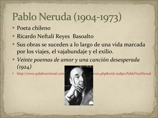 Poeta chileno Ricardo Neftalí Reyes  Basoalto  Sus obras se suceden a lo largo de una vida marcada por los viajes, el vajabundaje y el exilio. Veinte poemas de amor y una canción desesperada (1924)   http://www.palabravirtual.com/index.php?ir=ver_voz1.php&wid=211&p=Pablo%20Neruda&t=Puedo%20escribir%20los%20versos%20...&o=Jaime%20Sabines 