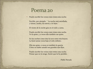 Puedo escribir los versos más tristes esta noche.  Escribir, por ejemplo: ``La noche está estrellada,  y tiritan, azules, los astros, a lo lejos.´´  El viento de la noche gira en el cielo y canta.  Puedo escribir los versos más tristes esta noche.  Yo la quise, y a veces ella también me quiso.  En las noches como ésta la tuve entre mis brazos.  La besé tantas veces bajo el cielo infinito.  Ella me quiso, a veces yo también la quería.  Cómo no haber amado sus grandes ojos fijos.  Puedo escribir los versos más tristes esta noche.  Pensar que no la tengo. Sentir que la he perdido.  -Pablo Neruda  