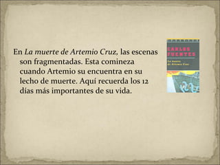 En  La muerte de Artemio Cruz,  las escenas son fragmentadas. Esta comineza cuando Artemio su encuentra en su lecho de muerte. Aquí recuerda los 12 días más importantes de su vida.  