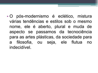 • O pós-modernismo é eclético, mistura 
várias tendências e estilos sob o mesmo 
nome, ele é aberto, plural e muda de 
aspecto se passamos da tecnociência 
para as artes plásticas, da sociedade para 
a filosofia, ou seja, ele flutua no 
indecidível. 
 