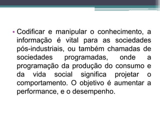 • Codificar e manipular o conhecimento, a 
informação é vital para as sociedades 
pós-industriais, ou também chamadas de 
sociedades programadas, onde a 
programação da produção do consumo e 
da vida social significa projetar o 
comportamento. O objetivo é aumentar a 
performance, e o desempenho. 
 