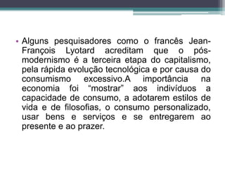 • Alguns pesquisadores como o francês Jean- 
François Lyotard acreditam que o pós-modernismo 
é a terceira etapa do capitalismo, 
pela rápida evolução tecnológica e por causa do 
consumismo excessivo.A importância na 
economia foi “mostrar” aos indivíduos a 
capacidade de consumo, a adotarem estilos de 
vida e de filosofias, o consumo personalizado, 
usar bens e serviços e se entregarem ao 
presente e ao prazer. 
 